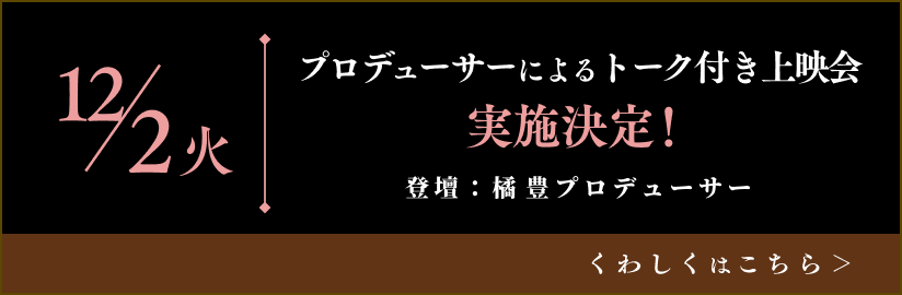 12/2(火)
プロデューサーによるトーク付き上映会
登壇：橘 豊プロデューサー
